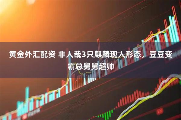 黄金外汇配资 非人哉3只麒麟现人形态，豆豆变霸总舅舅超帅