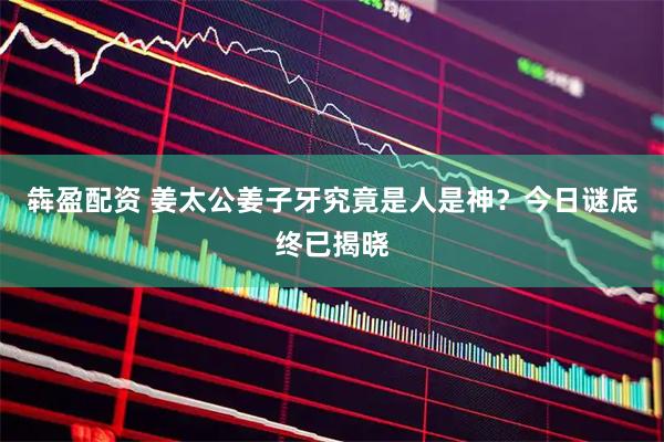犇盈配资 姜太公姜子牙究竟是人是神？今日谜底终已揭晓