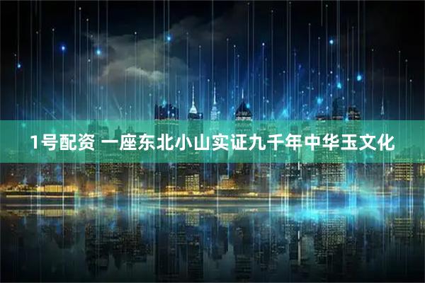 1号配资 一座东北小山实证九千年中华玉文化