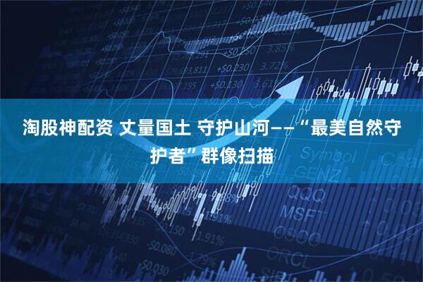 淘股神配资 丈量国土 守护山河——“最美自然守护者”群像扫描