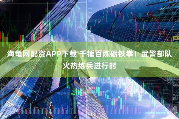 海龟网配资APP下载 千锤百炼砺铁拳！武警部队火热练兵进行时