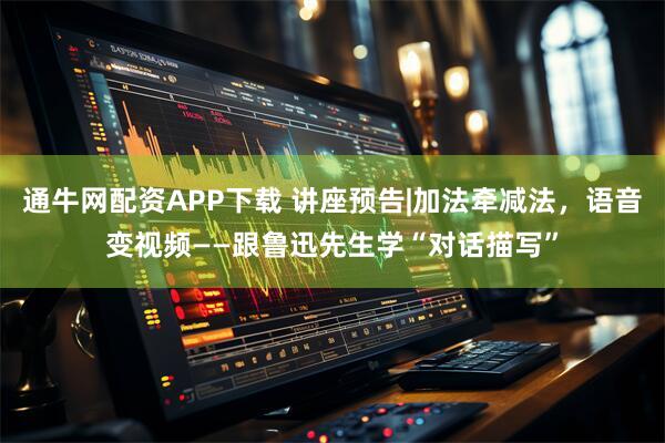 通牛网配资APP下载 讲座预告|加法牵减法，语音变视频——跟鲁迅先生学“对话描写”