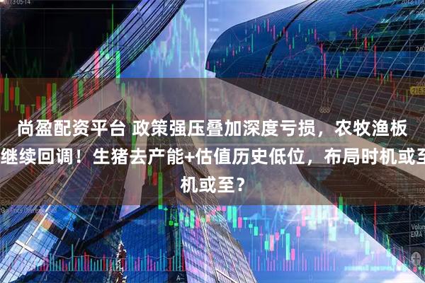 尚盈配资平台 政策强压叠加深度亏损，农牧渔板块继续回调！生猪去产能+估值历史低位，布局时机或至？