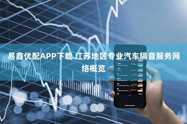 易鑫优配APP下载 江苏地区专业汽车隔音服务网络概览