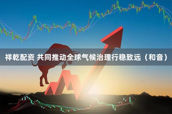 祥乾配资 共同推动全球气候治理行稳致远（和音）