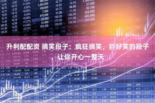 升利配配资 搞笑段子：疯狂搞笑，巨好笑的段子，让你开心一整天