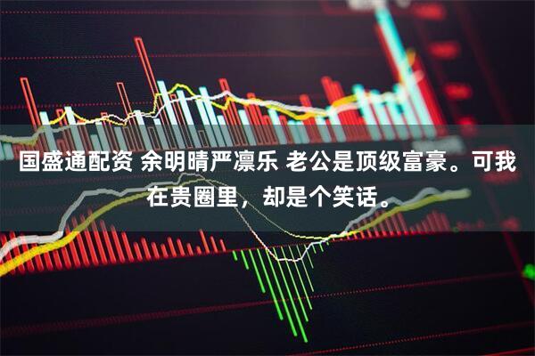 国盛通配资 余明晴严凛乐 老公是顶级富豪。可我在贵圈里，却是个笑话。