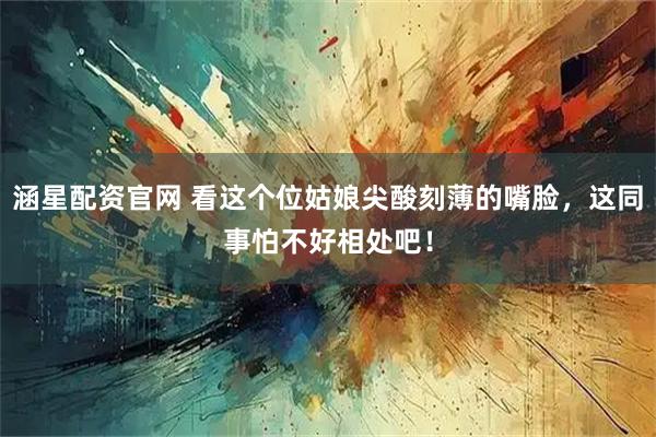 涵星配资官网 看这个位姑娘尖酸刻薄的嘴脸，这同事怕不好相处吧！