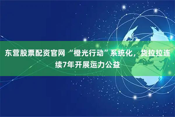 东营股票配资官网 “橙光行动”系统化，货拉拉连续7年开展运力公益