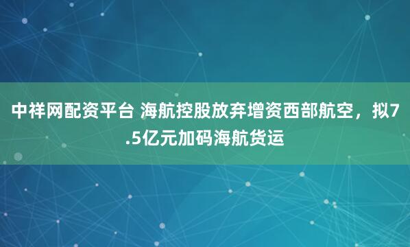 中祥网配资平台 海航控股放弃增资西部航空，拟7.5亿元加码海航货运