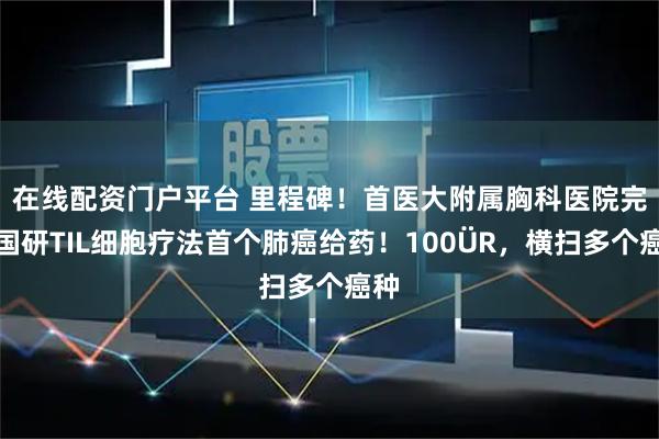 在线配资门户平台 里程碑！首医大附属胸科医院完成国研TIL细胞疗法首个肺癌给药！100�R，横扫多个癌种