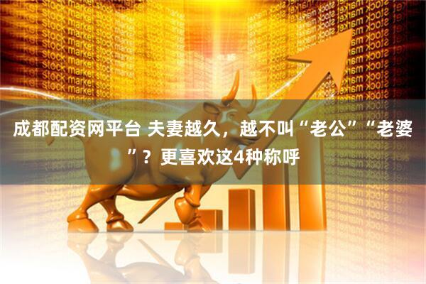 成都配资网平台 夫妻越久，越不叫“老公”“老婆”？更喜欢这4种称呼