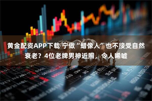 黄金配资APP下载 宁做“蜡像人”也不接受自然衰老？4位老牌男神近照，令人唏嘘
