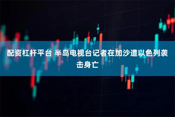 配资杠杆平台 半岛电视台记者在加沙遭以色列袭击身亡