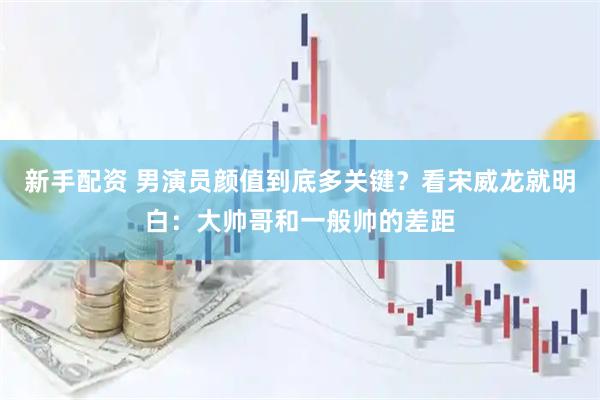 新手配资 男演员颜值到底多关键？看宋威龙就明白：大帅哥和一般帅的差距