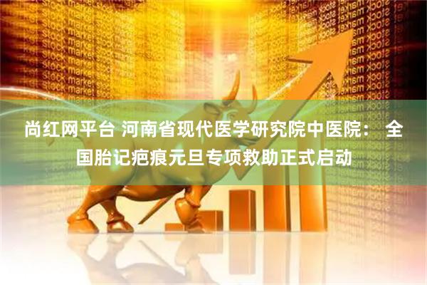 尚红网平台 河南省现代医学研究院中医院： 全国胎记疤痕元旦专项救助正式启动