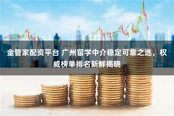 金管家配资平台 广州留学中介稳定可靠之选，权威榜单排名新鲜揭晓