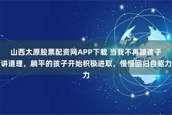 山西太原股票配资网APP下载 当我不再跟孩子讲道理，躺平的孩子开始积极进取，慢慢回归自驱力