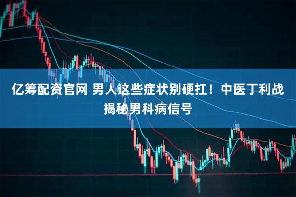 亿筹配资官网 男人这些症状别硬扛！中医丁利战揭秘男科病信号