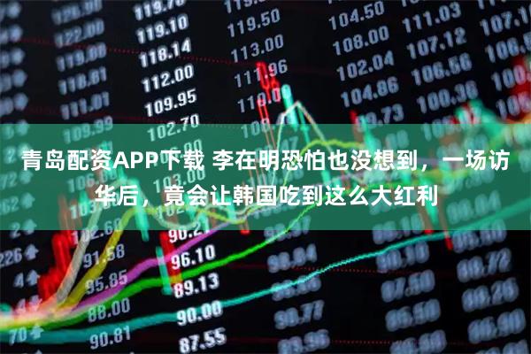 青岛配资APP下载 李在明恐怕也没想到，一场访华后，竟会让韩国吃到这么大红利