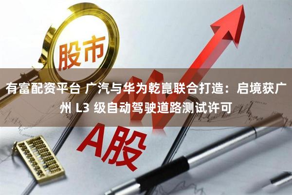 有富配资平台 广汽与华为乾崑联合打造：启境获广州 L3 级自动驾驶道路测试许可