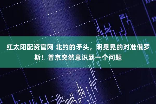 红太阳配资官网 北约的矛头，明晃晃的对准俄罗斯！普京突然意识到一个问题