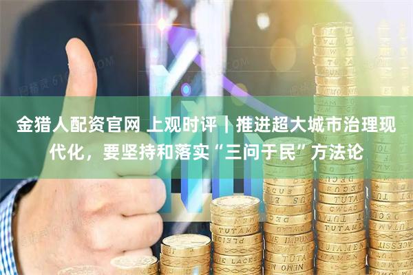 金猎人配资官网 上观时评｜推进超大城市治理现代化，要坚持和落实“三问于民”方法论
