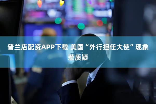 普兰店配资APP下载 美国“外行担任大使”现象惹质疑