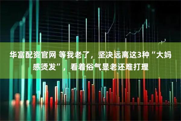 华富配资官网 等我老了，坚决远离这3种“大妈感烫发”，看着俗气显老还难打理